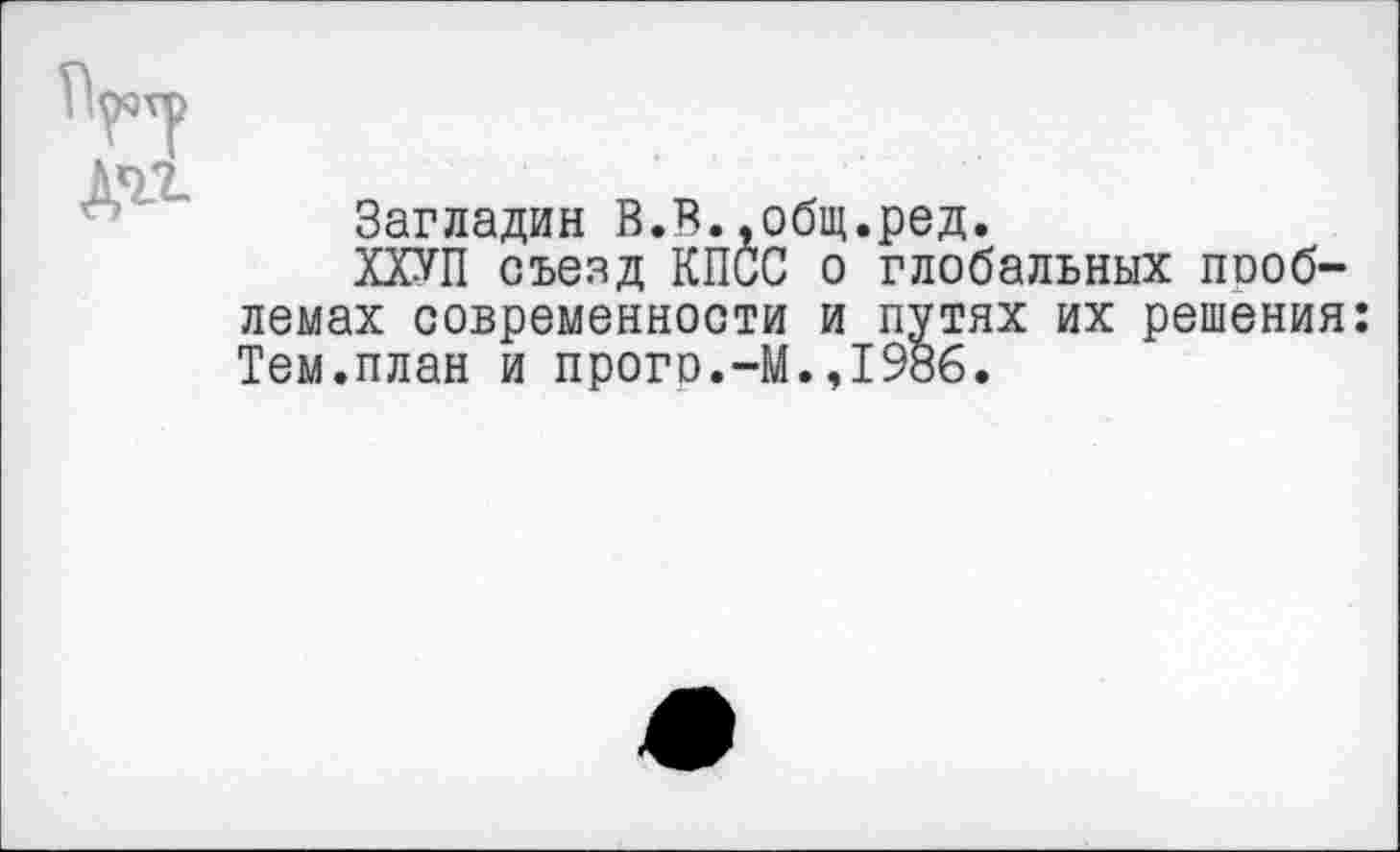 ﻿д^
Загладив В.В.,общ.ред.
ХХУП съезд КПСС о глобальных пооб-лемах современности и путях их решения: Тем.план и прого.-М.,1986.